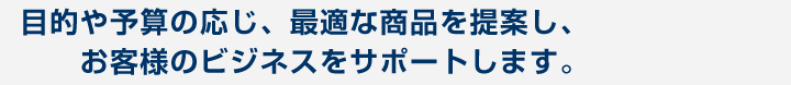 目的や予算の応じ、最適な商品を提案し、お客様のビジネスをサポートします。